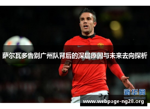 萨尔瓦多告别广州队背后的深层原因与未来去向探析